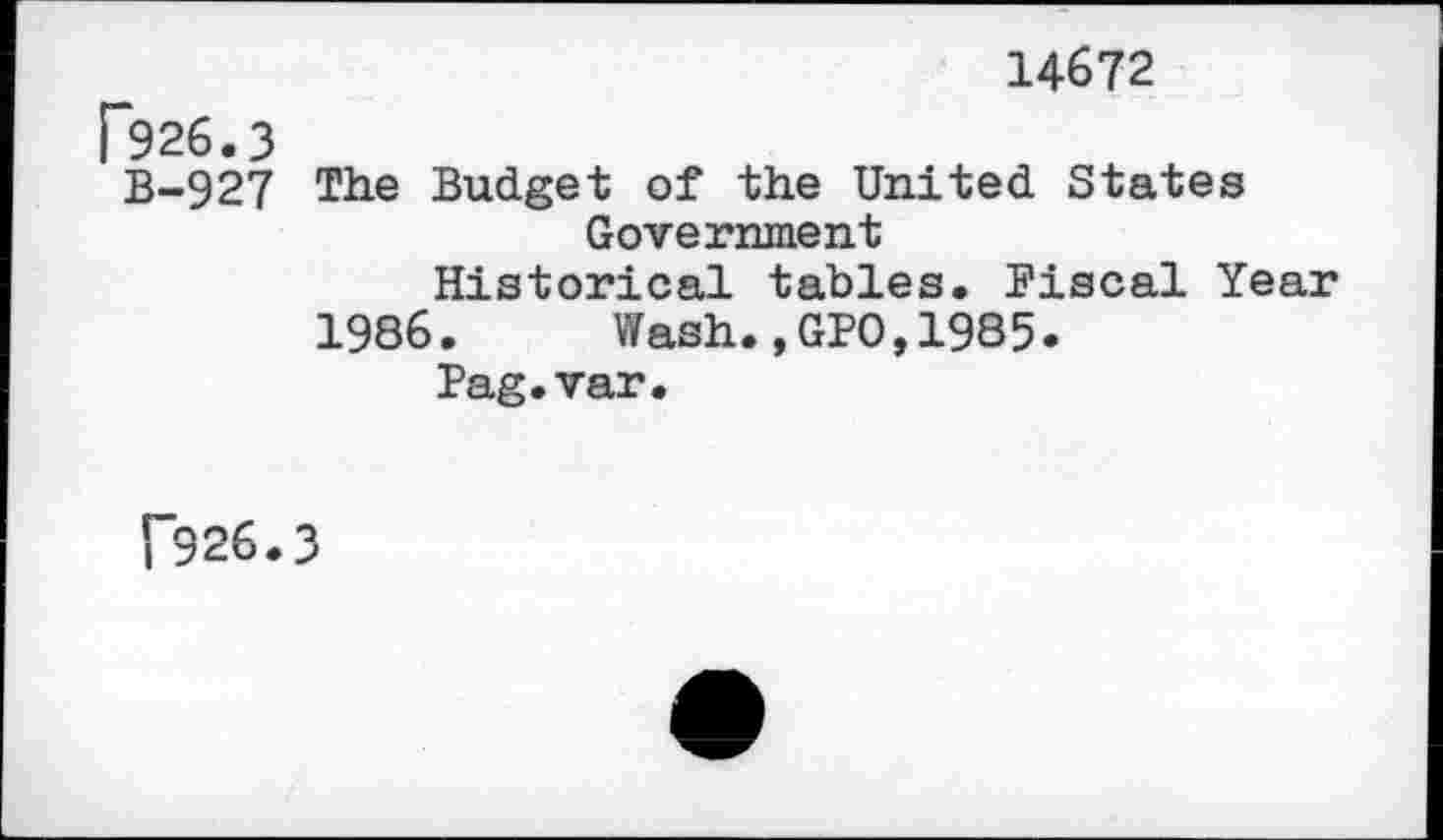 ﻿14672
P926.3
B-927 The Budget of the United States Government
Historical tables. Fiscal Year
1986. Wash.,GPO,1985.
Fag.var.
1'926.3